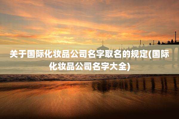 关于国际化妆品公司名字取名的规定(国际化妆品公司名字大全)