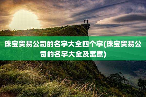 珠宝贸易公司的名字大全四个字(珠宝贸易公司的名字大全及寓意)