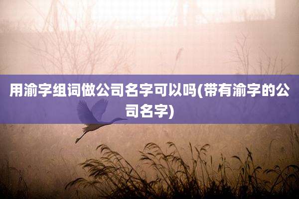 用渝字组词做公司名字可以吗(带有渝字的公司名字)