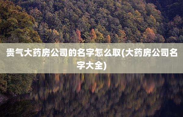 贵气大药房公司的名字怎么取(大药房公司名字大全)