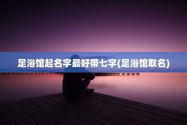 足浴馆起名字最好带七字(足浴馆取名)