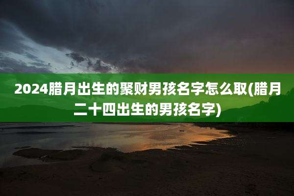 2024腊月出生的聚财男孩名字怎么取(腊月二十四出生的男孩名字)