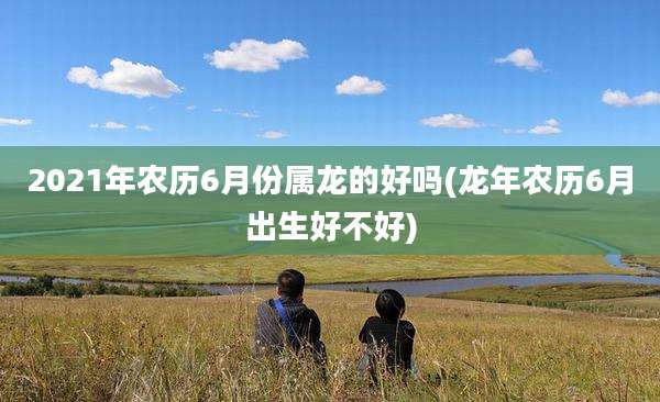 2021年农历6月份属龙的好吗(龙年农历6月出生好不好)