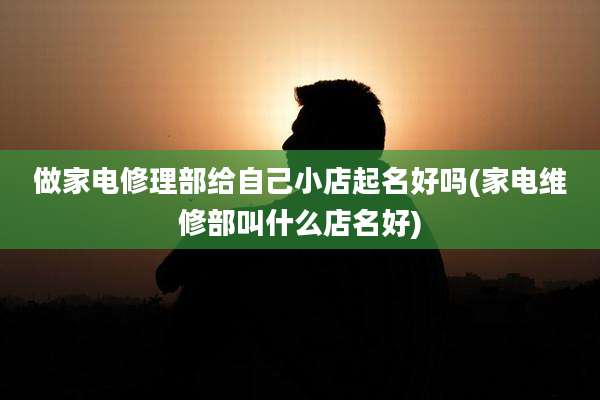 做家电修理部给自己小店起名好吗(家电维修部叫什么店名好)