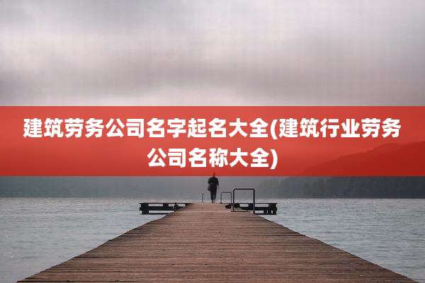 建筑劳务公司名字起名大全(建筑行业劳务公司名称大全)