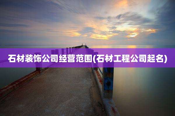 石材装饰公司经营范围(石材工程公司起名)