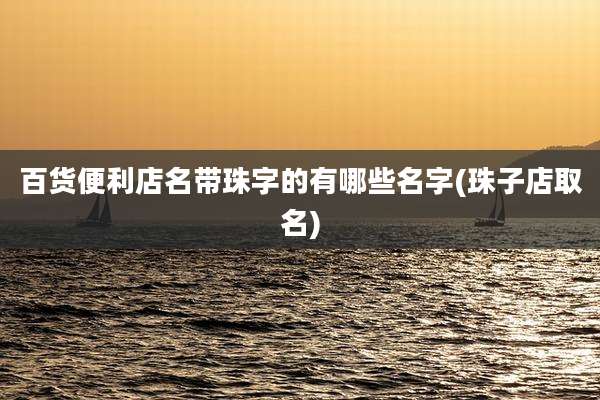 百货便利店名带珠字的有哪些名字(珠子店取名)