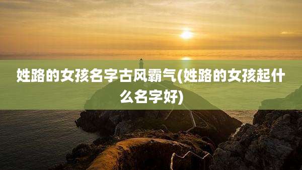 姓路的女孩名字古风霸气(姓路的女孩起什么名字好)