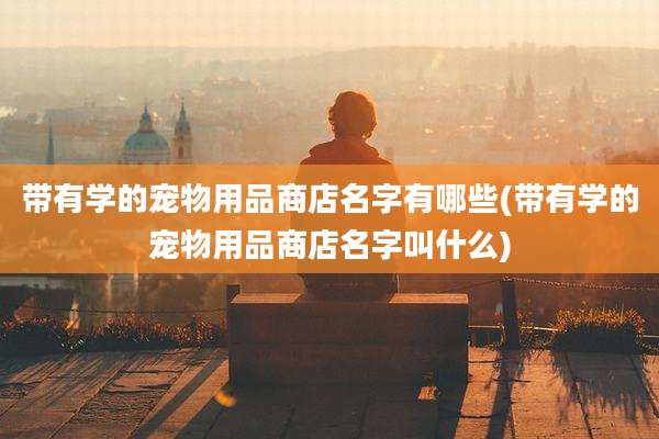 带有学的宠物用品商店名字有哪些(带有学的宠物用品商店名字叫什么)
