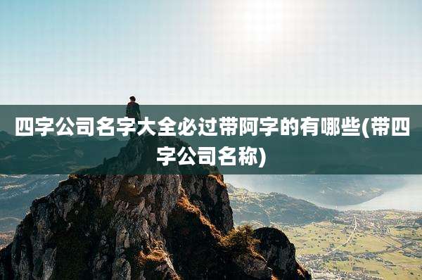 四字公司名字大全必过带阿字的有哪些(带四字公司名称)