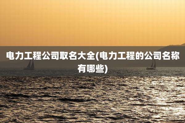 电力工程公司取名大全(电力工程的公司名称有哪些)