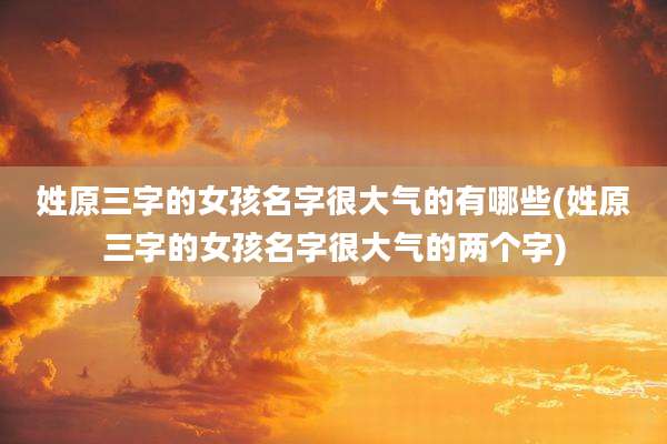 姓原三字的女孩名字很大气的有哪些(姓原三字的女孩名字很大气的两个字)