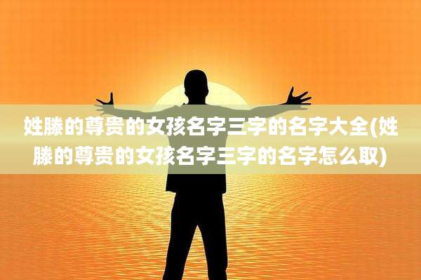 姓滕的尊贵的女孩名字三字的名字大全(姓滕的尊贵的女孩名字三字的名字怎么取)