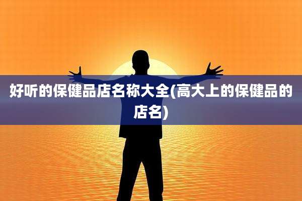 好听的保健品店名称大全(高大上的保健品的店名)