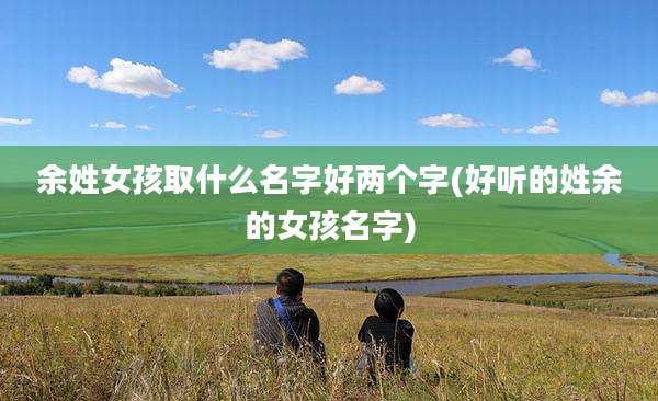 余姓女孩取什么名字好两个字(好听的姓余的女孩名字)