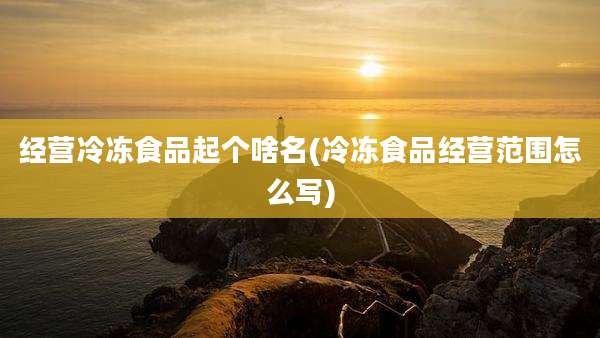 经营冷冻食品起个啥名(冷冻食品经营范围怎么写)