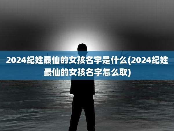2024纪姓最仙的女孩名字是什么(2024纪姓最仙的女孩名字怎么取)