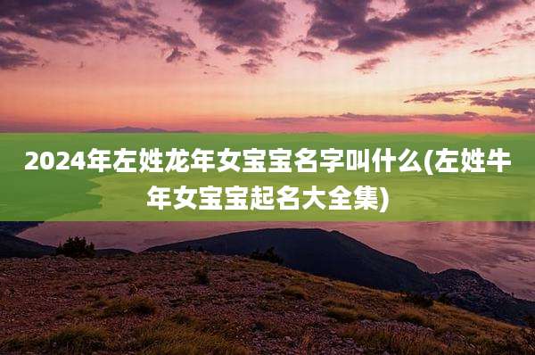 2024年左姓龙年女宝宝名字叫什么(左姓牛年女宝宝起名大全集)