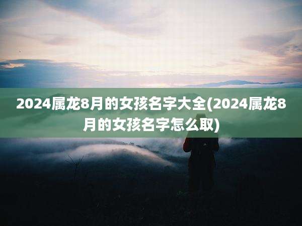 2024属龙8月的女孩名字大全(2024属龙8月的女孩名字怎么取)