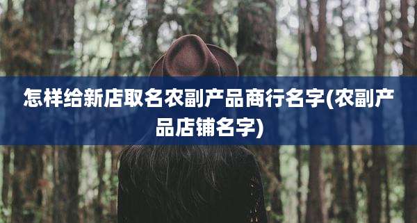 怎样给新店取名农副产品商行名字(农副产品店铺名字)