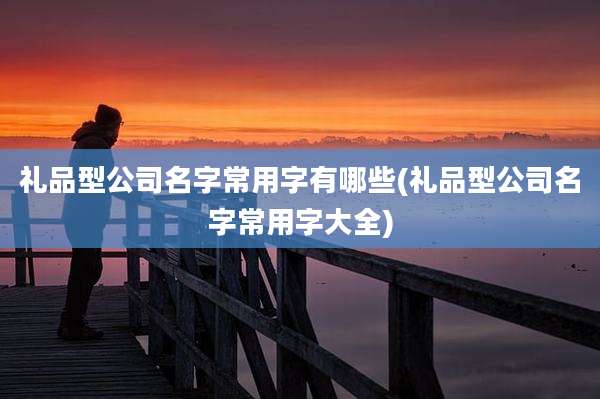 礼品型公司名字常用字有哪些(礼品型公司名字常用字大全)