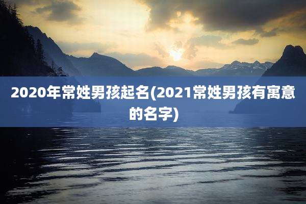 2020年常姓男孩起名(2021常姓男孩有寓意的名字)