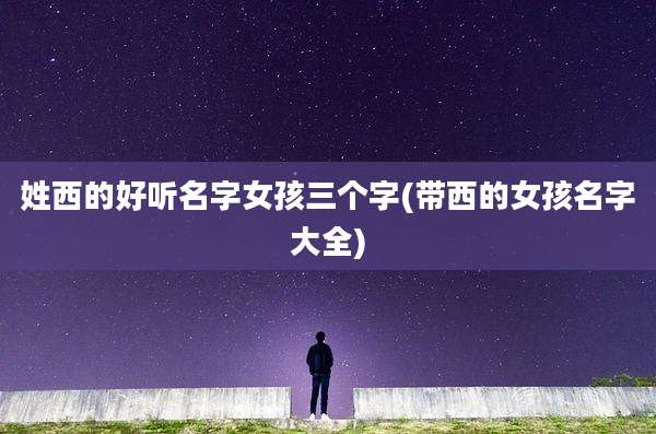 姓西的好听名字女孩三个字(带西的女孩名字大全)