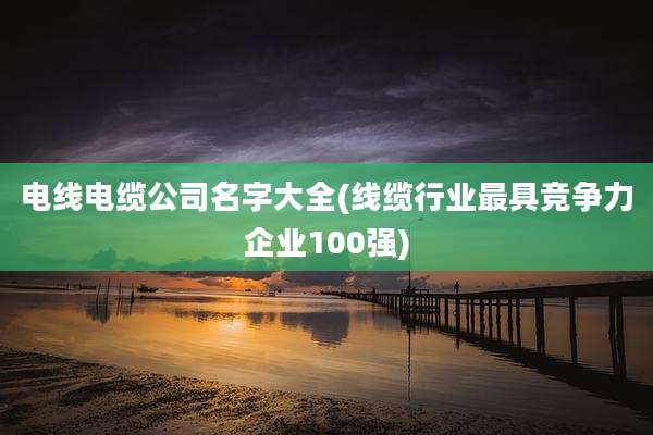 电线电缆公司名字大全(线缆行业最具竞争力企业100强)