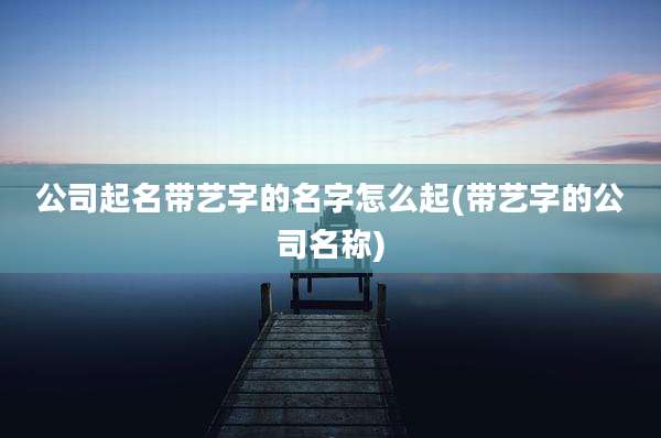 公司起名带艺字的名字怎么起(带艺字的公司名称)