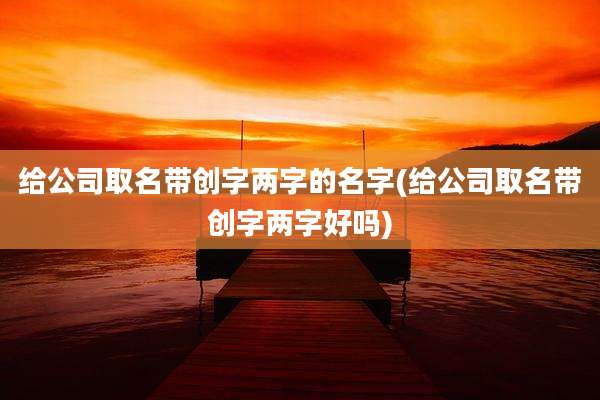 给公司取名带创字两字的名字(给公司取名带创字两字好吗)