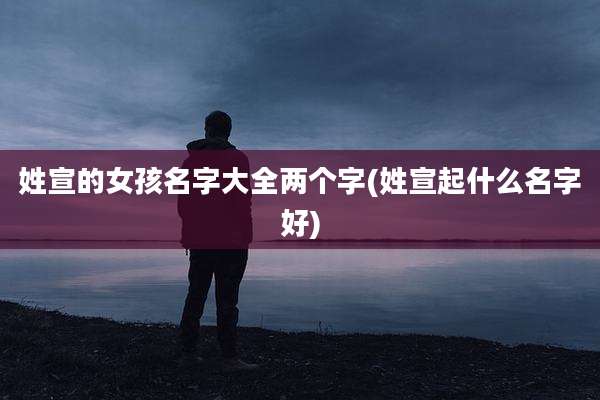 姓宣的女孩名字大全两个字(姓宣起什么名字好)