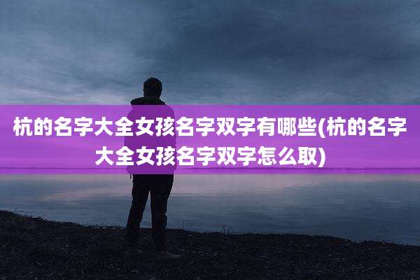 杭的名字大全女孩名字双字有哪些(杭的名字大全女孩名字双字怎么取)