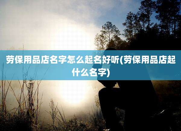 劳保用品店名字怎么起名好听(劳保用品店起什么名字)
