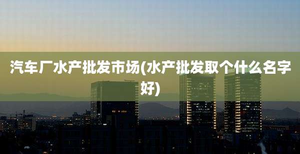 汽车厂水产批发市场(水产批发取个什么名字好)