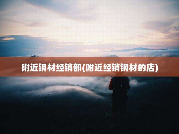 附近钢材经销部(附近经销钢材的店)