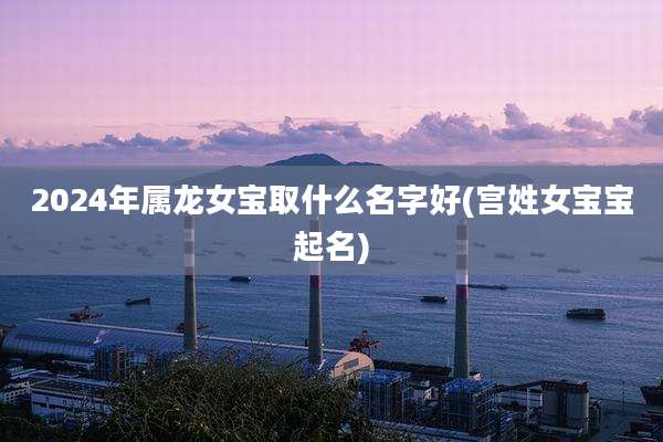2024年属龙女宝取什么名字好(宫姓女宝宝起名)
