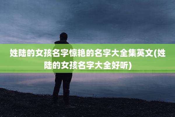 姓陆的女孩名字惊艳的名字大全集英文(姓陆的女孩名字大全好听)