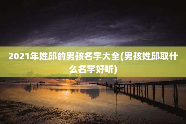2021年姓邱的男孩名字大全(男孩姓邱取什么名字好听)