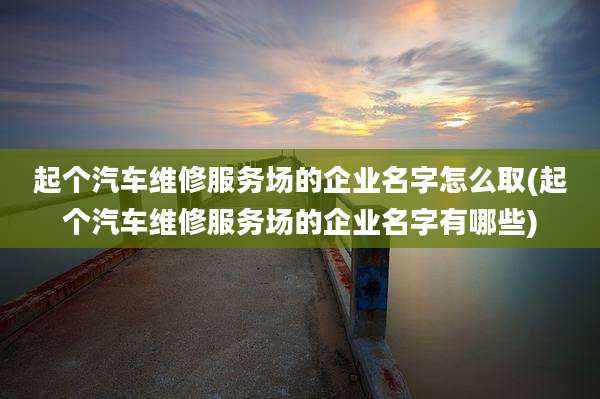 起个汽车维修服务场的企业名字怎么取(起个汽车维修服务场的企业名字有哪些)