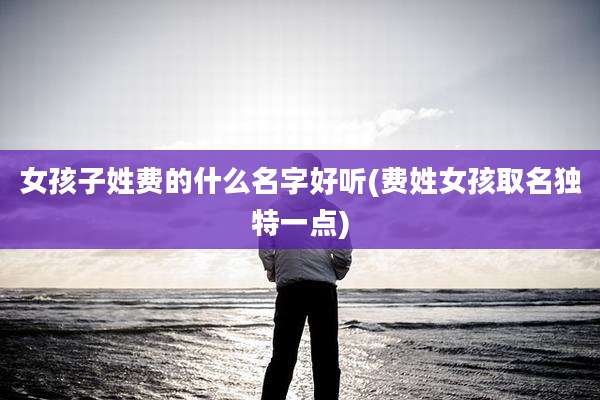 女孩子姓费的什么名字好听(费姓女孩取名独特一点)