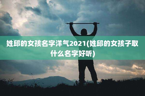 姓邱的女孩名字洋气2021(姓邱的女孩子取什么名字好听)
