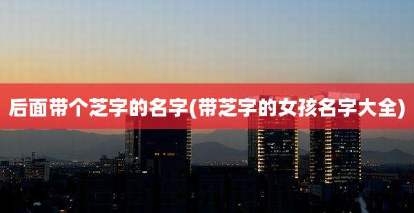 后面带个芝字的名字(带芝字的女孩名字大全)