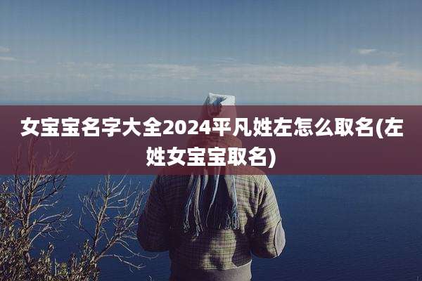 女宝宝名字大全2024平凡姓左怎么取名(左姓女宝宝取名)