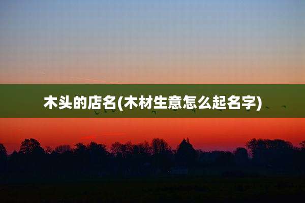 木头的店名(木材生意怎么起名字)