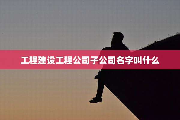 工程建设工程公司子公司名字叫什么