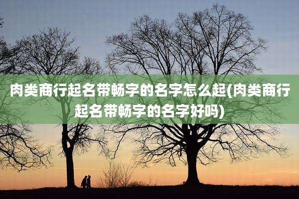 肉类商行起名带畅字的名字怎么起(肉类商行起名带畅字的名字好吗)