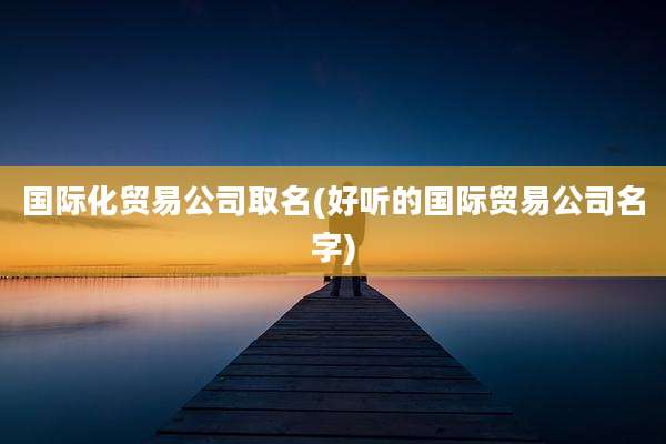 国际化贸易公司取名(好听的国际贸易公司名字)