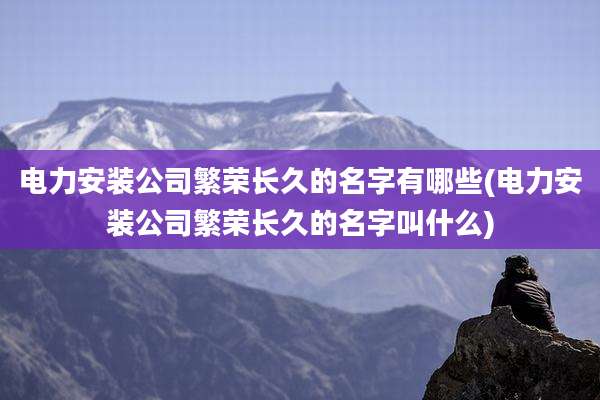 电力安装公司繁荣长久的名字有哪些(电力安装公司繁荣长久的名字叫什么)