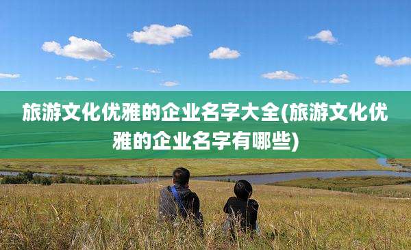 旅游文化优雅的企业名字大全(旅游文化优雅的企业名字有哪些)