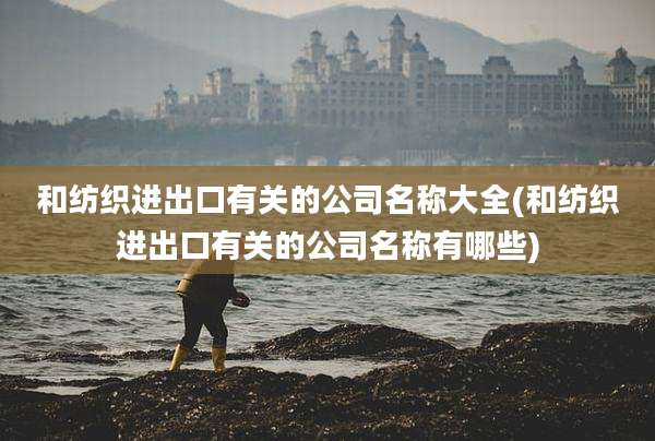 和纺织进出口有关的公司名称大全(和纺织进出口有关的公司名称有哪些)